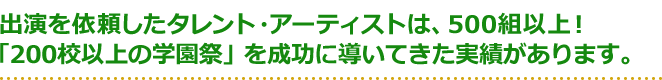 出演を依頼したタレント・アーティストは、500組以上！「200校以上の学園祭」を成功に導いてきた実績があります。