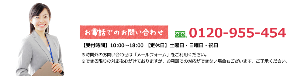 お電話での問い合わせ フリーダイヤル 0120-955-454【受付時間】10:00〜18:00 【定休日】土曜日・日曜日・祝日※時間外のお問い合わせは「メールフォーム」をご利⽤ください。※できる限りの対応を⼼がけておりますが、お電話での対応ができない場合もございます。ご了承ください。