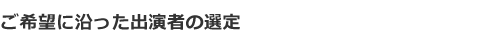 ご希望に沿った出演者の選定