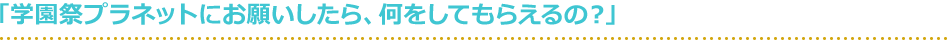 「学園祭プラネットにお願いしたら、何をしてもらえるの？」