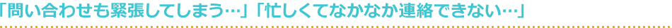 「問い合わせも緊張してしまう…」「忙しくてなかなか連絡できない…」